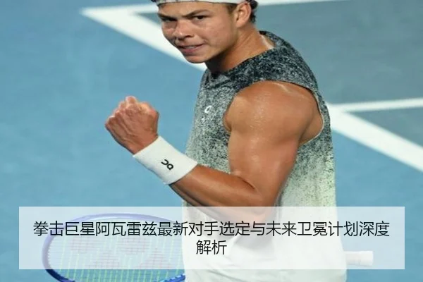 拳击巨星阿瓦雷兹最新对手选定与未来卫冕计划深度解析